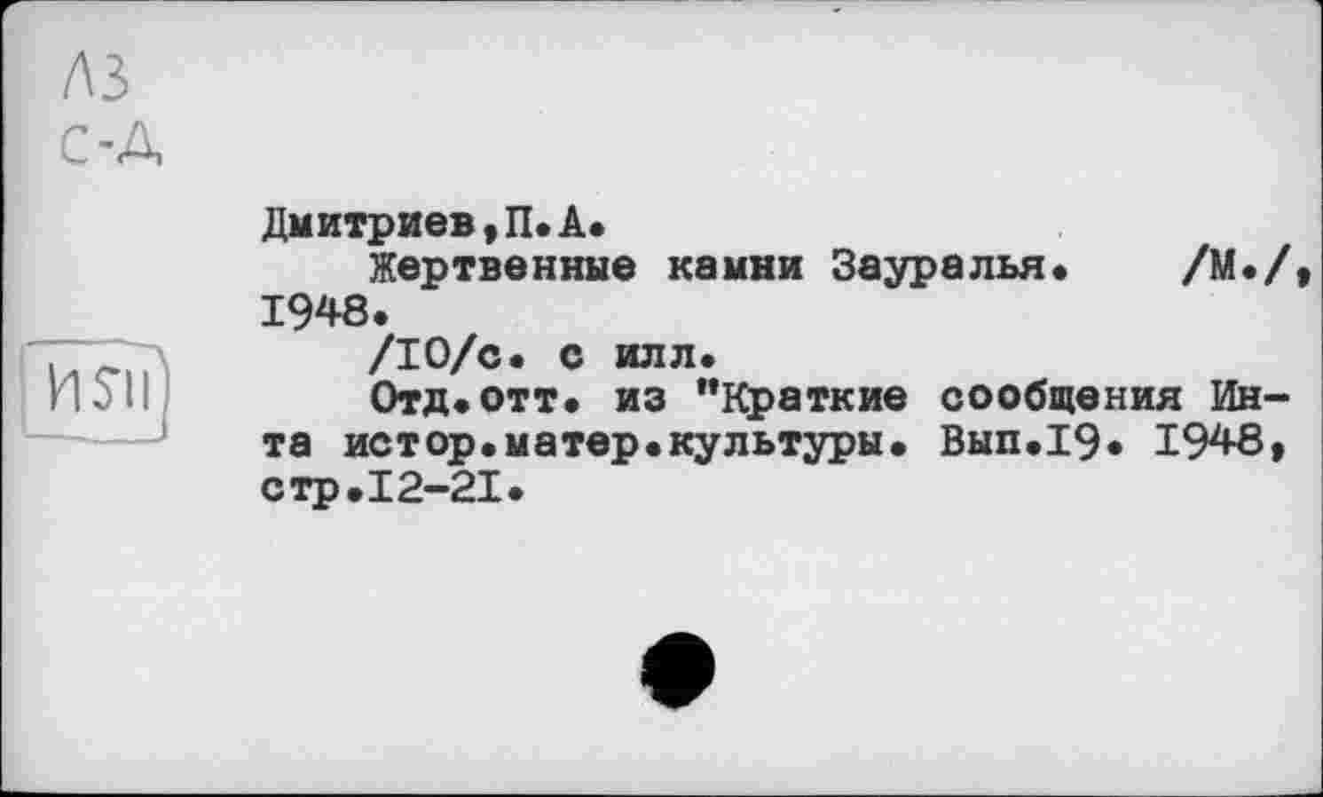 ﻿лз
С-А
I и$||)
Дмитриев,П.А.
Жертвенные камни Зауралья« /М./, 1948.
/10/с. с илл.
Отд.отт. из "Краткие сообщения Инта истор.матер«культуры. Вып«19« 1948, стр.12-21«